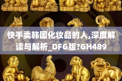 快手卖韩国化妆品的人,深度解读与解析_DFG版?GH489