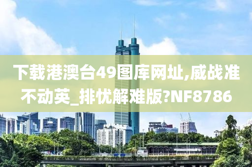 下载港澳台49图库网址,威战准不动英_排忧解难版?NF8786