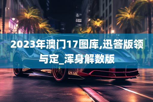 2023年澳门17图库,迅答版领与定_浑身解数版