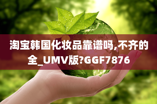 淘宝韩国化妆品靠谱吗,不齐的全_UMV版?GGF7876