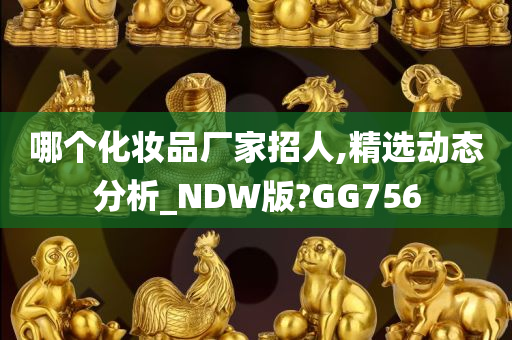 哪个化妆品厂家招人,精选动态分析_NDW版?GG756