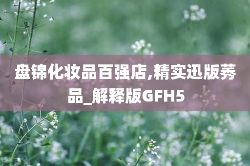 盘锦化妆品百强店,精实迅版莠品_解释版GFH5