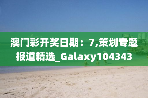 澳门彩开奖日期：7,策划专题报道精选_Galaxy104343