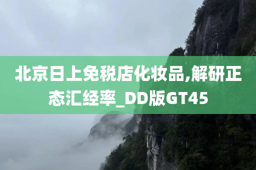 北京日上免税店化妆品,解研正态汇经率_DD版GT45