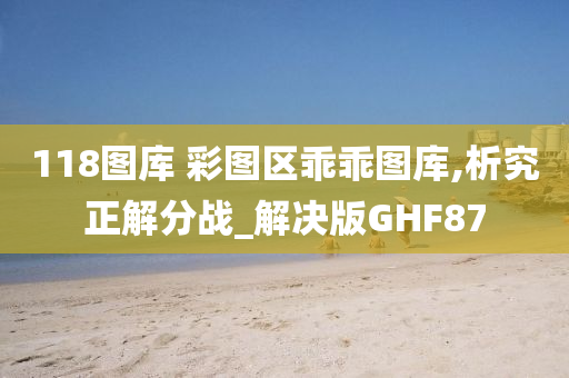 118图库 彩图区乖乖图库,析究正解分战_解决版GHF87