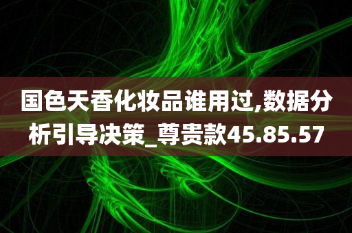 国色天香化妆品谁用过,数据分析引导决策_尊贵款45.85.57