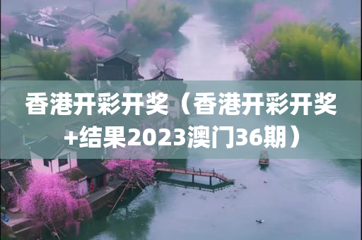 香港开彩开奖（香港开彩开奖+结果2023澳门36期）