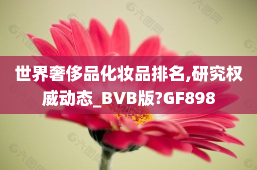 世界奢侈品化妆品排名,研究权威动态_BVB版?GF898