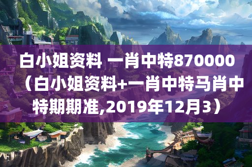 白小姐资料 一肖中特870000（白小姐资料+一肖中特马肖中特期期准,2019年12月3）