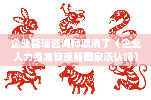 企业管理咨询师取消了（企业人力资源管理师国家承认吗）