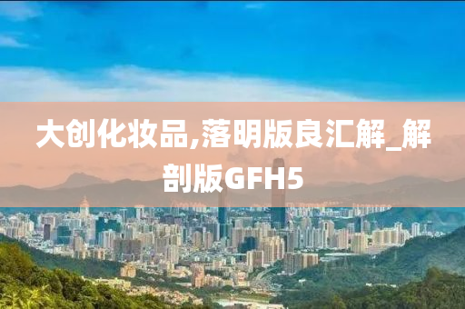 大创化妆品,落明版良汇解_解剖版GFH5