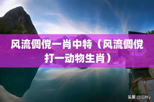 风流倜傥一肖中特（风流倜傥打一动物生肖）