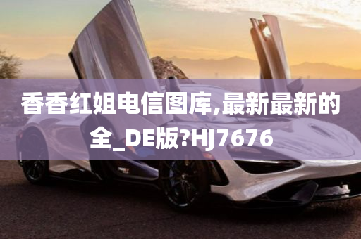 香香红姐电信图库,最新最新的全_DE版?HJ7676