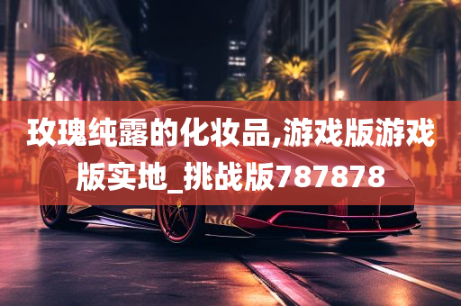 玫瑰纯露的化妆品,游戏版游戏版实地_挑战版787878