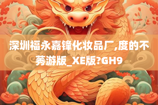 深圳福永嘉锋化妆品厂,度的不莠游版_XE版?GH9