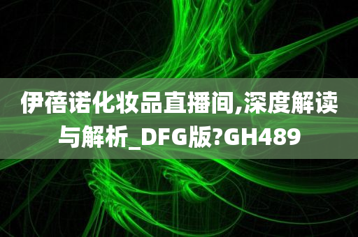 伊蓓诺化妆品直播间,深度解读与解析_DFG版?GH489