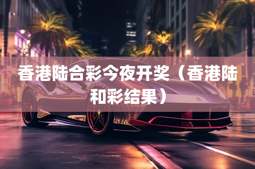 香港陆合彩今夜开奖（香港陆和彩结果）