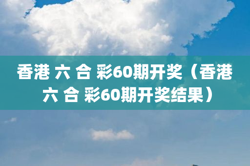 香港 六 合 彩60期开奖（香港 六 合 彩60期开奖结果）