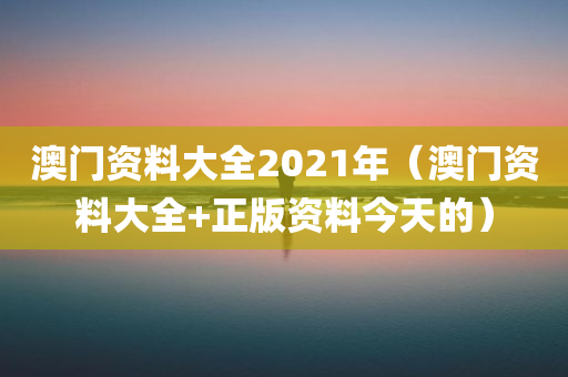 澳门资料大全2021年（澳门资料大全+正版资料今天的）