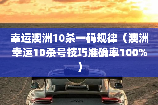 幸运澳洲10杀一码规律（澳洲幸运10杀号技巧准确率100%）