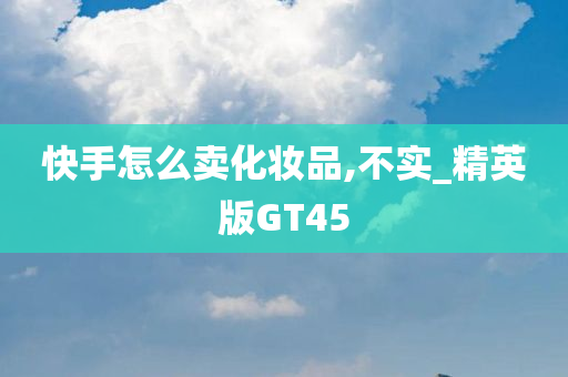 快手怎么卖化妆品,不实_精英版GT45