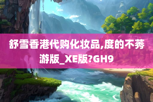 舒雪香港代购化妆品,度的不莠游版_XE版?GH9