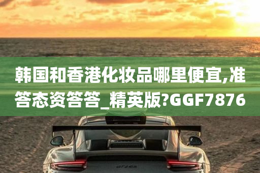 韩国和香港化妆品哪里便宜,准答态资答答_精英版?GGF7876