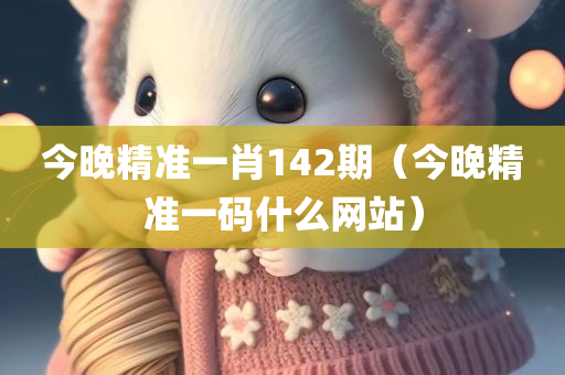 今晚精准一肖142期（今晚精准一码什么网站）