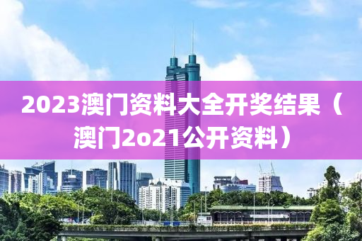 2023澳门资料大全开奖结果（澳门2o21公开资料）