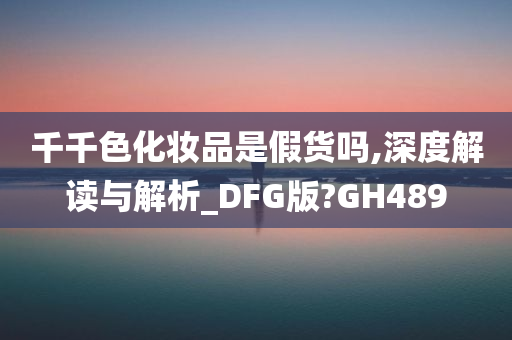 千千色化妆品是假货吗,深度解读与解析_DFG版?GH489