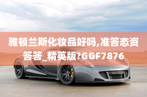 雅顿兰斯化妆品好吗,准答态资答答_精英版?GGF7876