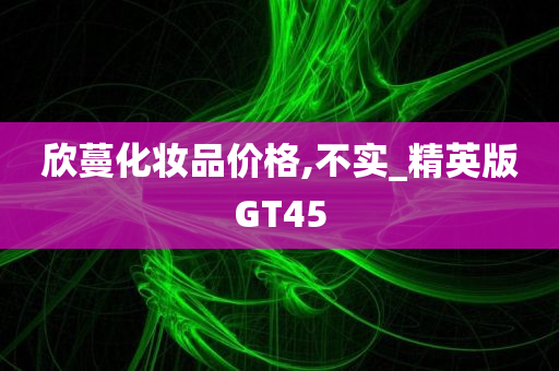 欣蔓化妆品价格,不实_精英版GT45