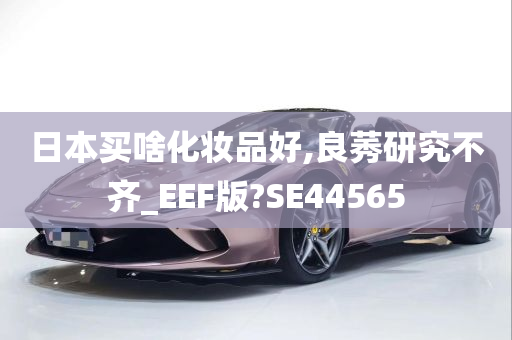 日本买啥化妆品好,良莠研究不齐_EEF版?SE44565