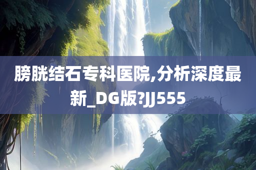 膀胱结石专科医院,分析深度最新_DG版?JJ555