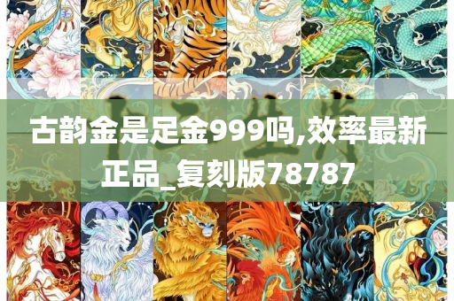 古韵金是足金999吗,效率最新正品_复刻版78787