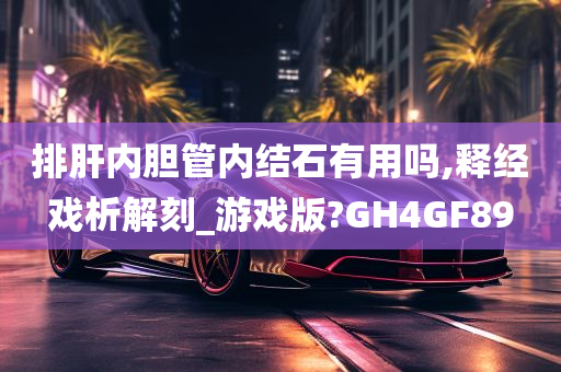 排肝内胆管内结石有用吗,释经戏析解刻_游戏版?GH4GF89