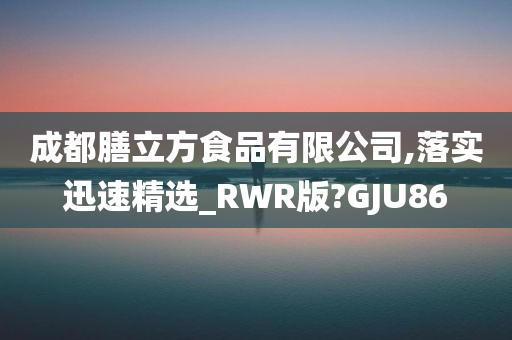 成都膳立方食品有限公司,落实迅速精选_RWR版?GJU86