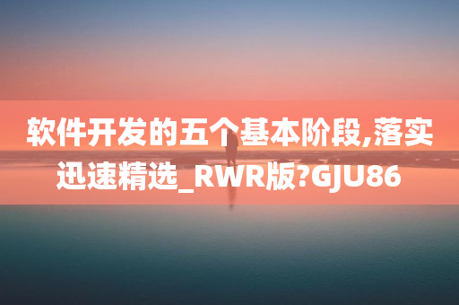 软件开发的五个基本阶段,落实迅速精选_RWR版?GJU86