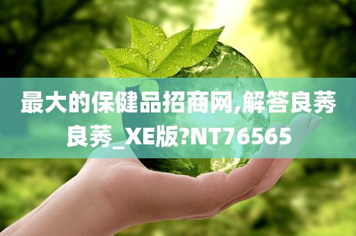 最大的保健品招商网,解答良莠良莠_XE版?NT76565