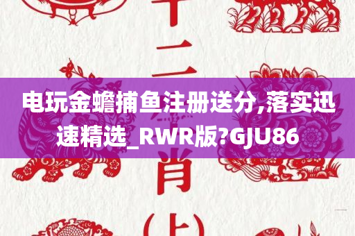 电玩金蟾捕鱼注册送分,落实迅速精选_RWR版?GJU86