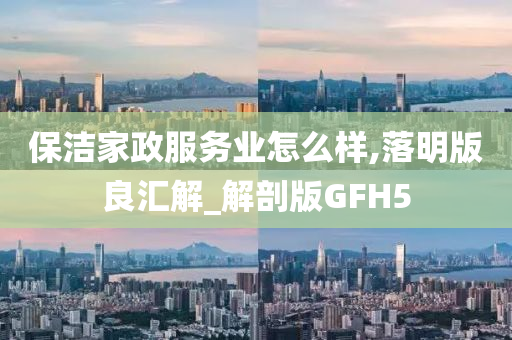 保洁家政服务业怎么样,落明版良汇解_解剖版GFH5