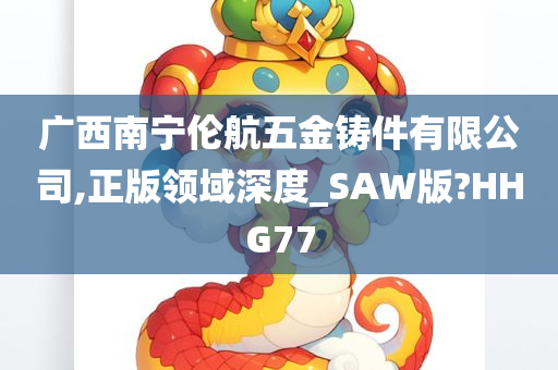 广西南宁伦航五金铸件有限公司,正版领域深度_SAW版?HHG77