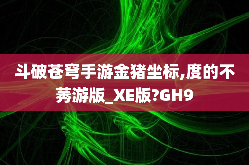 斗破苍穹手游金猪坐标,度的不莠游版_XE版?GH9