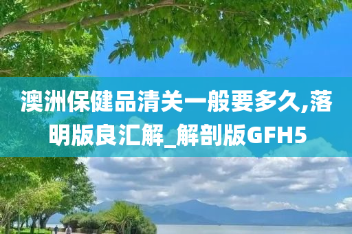 澳洲保健品清关一般要多久,落明版良汇解_解剖版GFH5