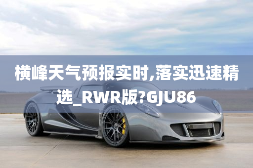 横峰天气预报实时,落实迅速精选_RWR版?GJU86