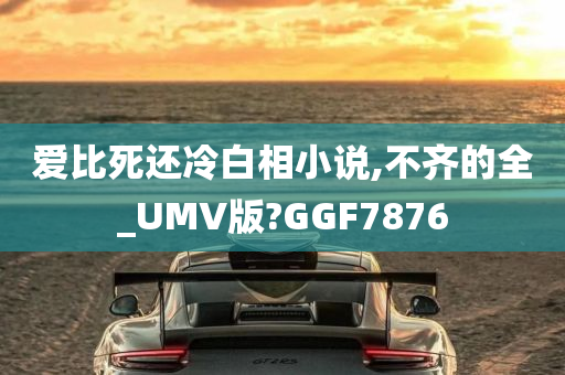 爱比死还冷白相小说,不齐的全_UMV版?GGF7876