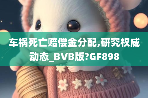 车祸死亡赔偿金分配,研究权威动态_BVB版?GF898