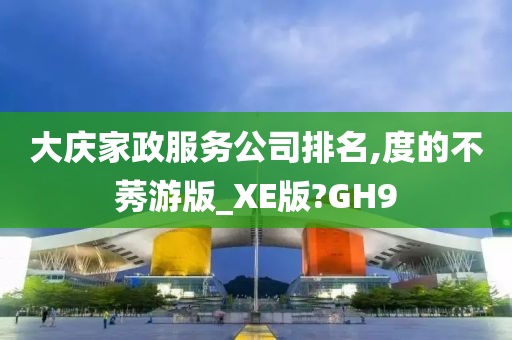 大庆家政服务公司排名,度的不莠游版_XE版?GH9