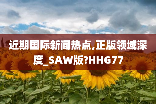 近期国际新闻热点,正版领域深度_SAW版?HHG77