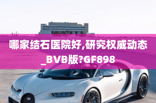 哪家结石医院好,研究权威动态_BVB版?GF898